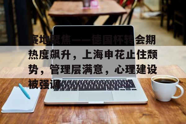 包含赛地聚焦——德国杯转会期热度飙升，上海申花止住颓势，管理层满意，心理建设被强调的词条-九游网址
